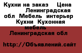 Кухни на заказ  › Цена ­ 1 000 - Ленинградская обл. Мебель, интерьер » Кухни. Кухонная мебель   . Ленинградская обл.